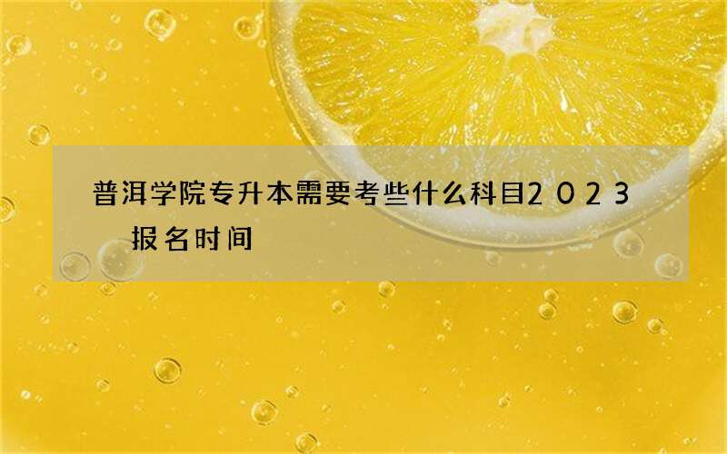 普洱学院专升本需要考些什么科目2023 报名时间